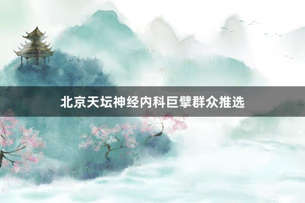 北京天坛神经内科巨擘群众推选