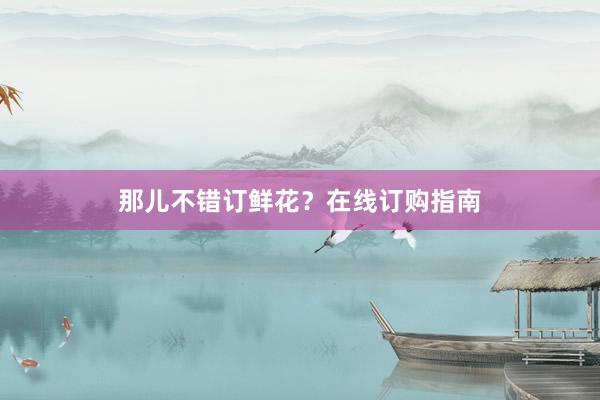 那儿不错订鲜花？在线订购指南